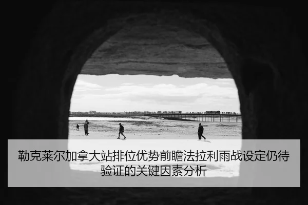 勒克莱尔加拿大站排位优势前瞻法拉利雨战设定仍待验证的关键因素分析