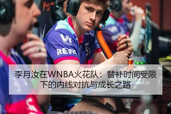 李月汝在WNBA火花队：替补时间受限下的内线对抗与成长之路