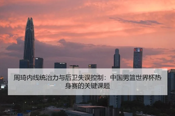 周琦内线统治力与后卫失误控制：中国男篮世界杯热身赛的关键课题