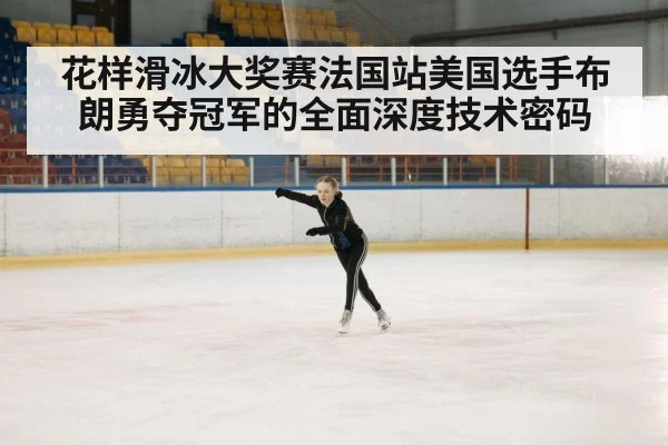 花样滑冰大奖赛法国站美国选手布朗勇夺冠军的全面深度技术密码