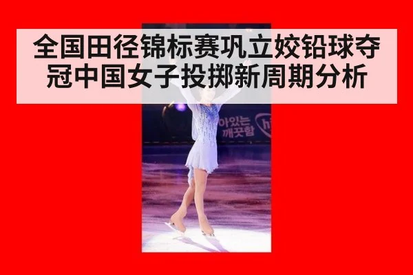 全国田径锦标赛巩立姣铅球夺冠中国女子投掷新周期分析