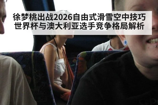 徐梦桃出战2026自由式滑雪空中技巧世界杯与澳大利亚选手竞争格局解析